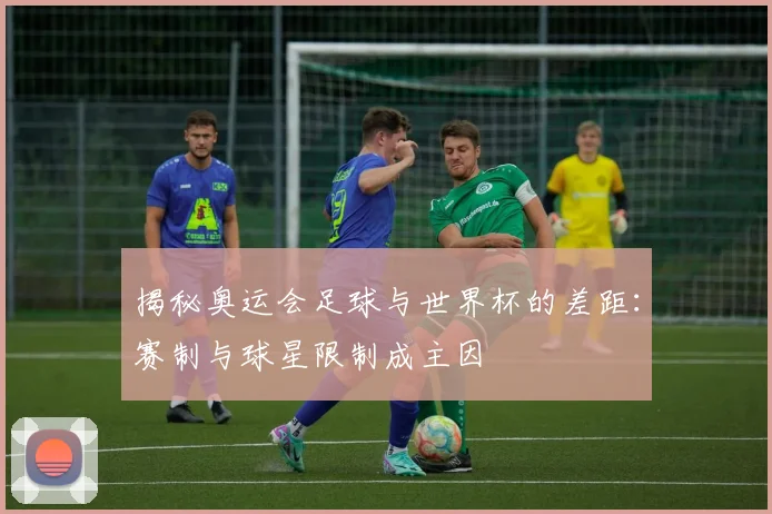 揭秘奥运会足球与世界杯的差距:赛制与球星限制成主因