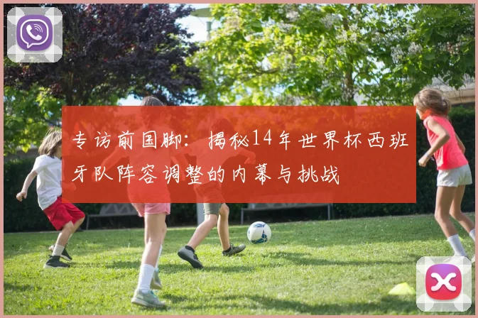 专访前国脚:揭秘14年世界杯西班牙队阵容调整的内幕与挑战