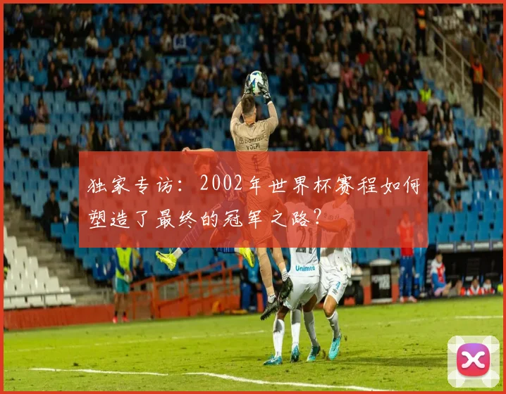 独家专访:2002年世界杯赛程如何塑造了最终的冠军之路?