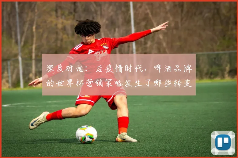 深度对话:后疫情时代,啤酒品牌的世界杯营销策略发生了哪些转变?