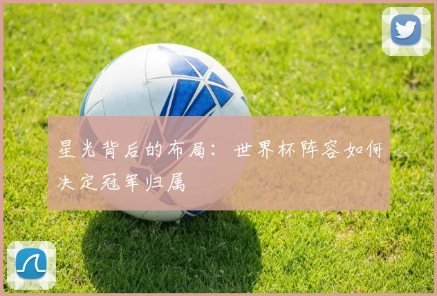 星光背后的布局：世界杯阵容如何决定冠军归属