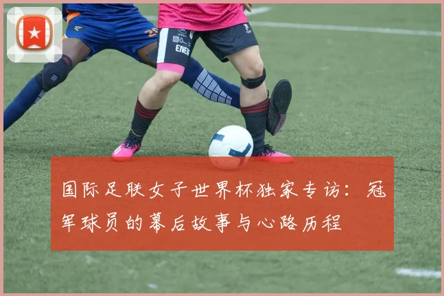 国际足联女子世界杯独家专访：冠军球员的幕后故事与心路历程