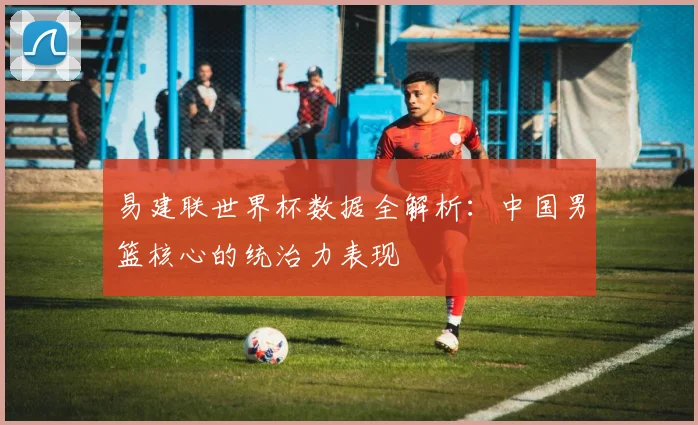 易建联世界杯数据全解析：中国男篮核心的统治力表现