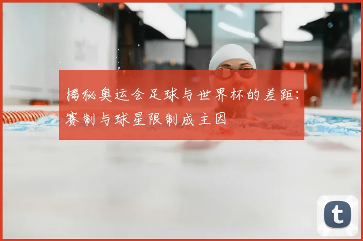 揭秘奥运会足球与世界杯的差距:赛制与球星限制成主因