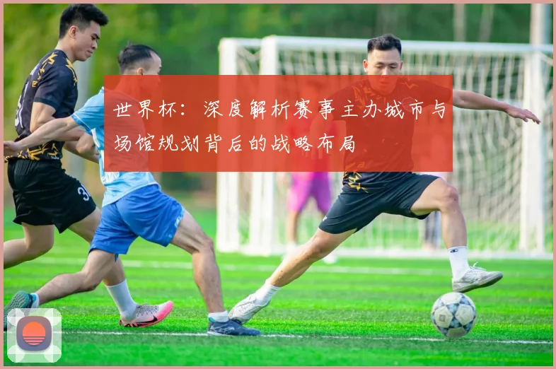 世界杯：深度解析赛事主办城市与场馆规划背后的战略布局