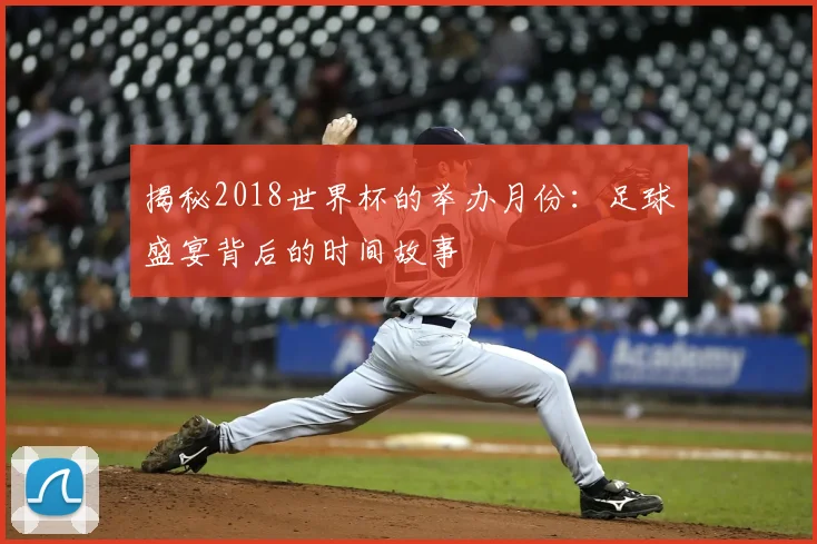 揭秘2018世界杯的举办月份：足球盛宴背后的时间故事
