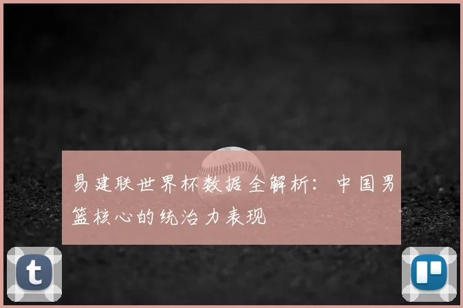 易建联世界杯数据全解析：中国男篮核心的统治力表现