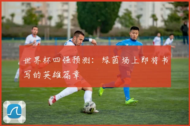 世界杯四强预测:绿茵场上即将书写的英雄篇章