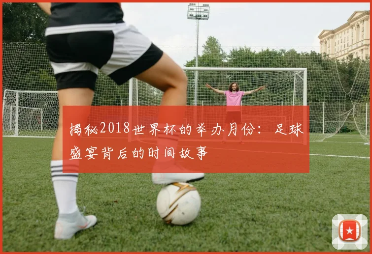 揭秘2018世界杯的举办月份:足球盛宴背后的时间故事