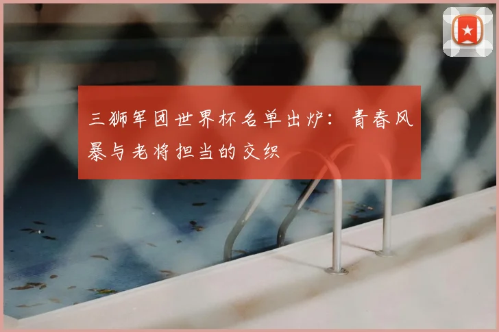 三狮军团世界杯名单出炉:青春风暴与老将担当的交织
