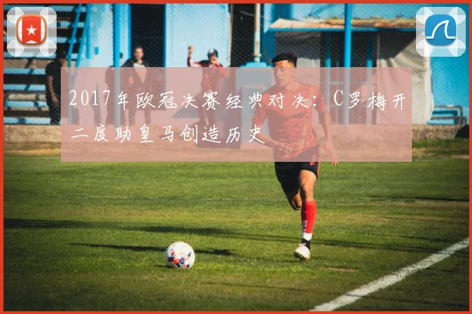 2017年欧冠决赛经典对决：C罗梅开二度助皇马创造历史