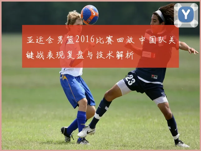 亚运会男篮2016比赛回放 中国队关键战表现复盘与技术解析