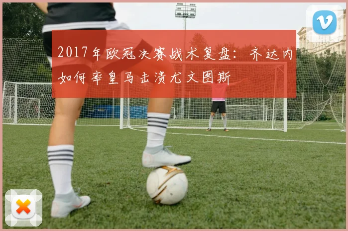 2017年欧冠决赛战术复盘：齐达内如何率皇马击溃尤文图斯