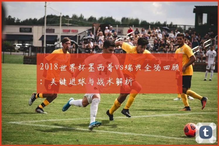 2018世界杯墨西哥vs瑞典全场回顾：关键进球与战术解析