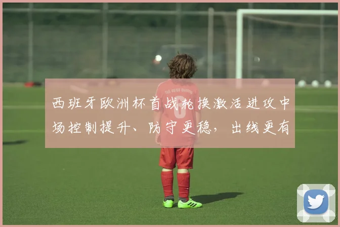 西班牙欧洲杯首战轮换激活进攻中场控制提升、防守更稳，出线更有把握