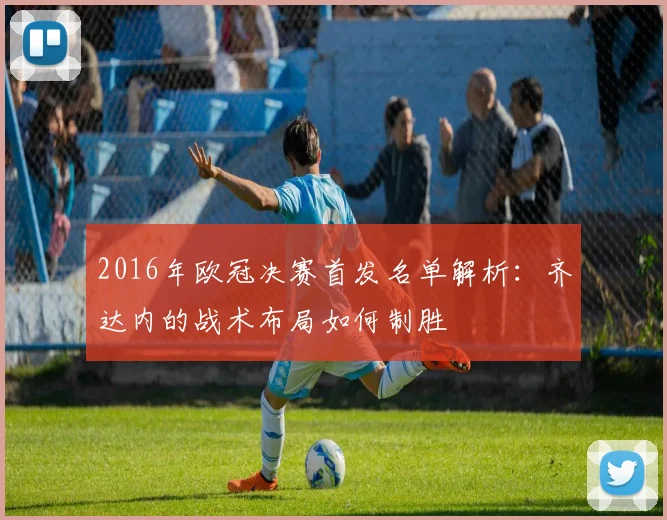 2016年欧冠决赛首发名单解析：齐达内的战术布局如何制胜